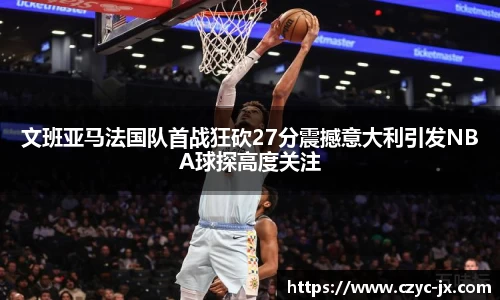 文班亚马法国队首战狂砍27分震撼意大利引发NBA球探高度关注